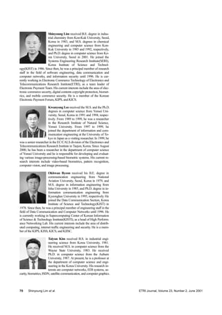 70 Shinyoung Lim et al. ETRI Journal, Volume 23, Number 2, June 2001
Shinyoung Lim received B.E. degree in indus-
trial chemistry from Kon-Kuk University, Seoul,
Korea in 1983, and M.S. degrees in chemical
engineering and computer science from Kon-
Kuk University in 1985 and 1992, respectively,
and Ph.D. degree in computer science from Ko-
rea University, Seoul in 2001. He joined the
Systems Engineering Research Institute(SERI),
Korea Institute of Science and Technol-
ogy(KIST) in 1986. Since then, he was a principal member of research
staff in the field of software engineering, data communication and
computer networks, and information security until 1996. He is cur-
rently working in Electronic Commerce Technology of Electronics and
Telecommunications Research Institute(ETRI), as a team leader of
Electronic Payment Team. His current interests include the area of elec-
tronic commerce security, digital contents copyright protection, biomet-
rics, and mobile commerce security. He is a member of the Korean
Electronic Payment Forum, KIPS, and KICS.
Kwanyong Lee received the M.S. and the Ph.D.
degrees in computer science from Yonsei Uni-
versity, Seoul, Korea in 1991 and 1994, respec-
tively. From 1989 to 1999, he was a researcher
in the Research Institute of Natural Science,
Yonsei University. From 1997 to 1999, he
joined the department of information and com-
munication engineering at the University of To-
kyo in Japan as a visiting researcher. In 1999, he
was a senior researcher in the EC/CALS division of the Electronics and
Telecommunications Research Institute in Taejon, Korea. Since August
2000, he has been a researcher in the department of computer science
of Yonsei University and he is responsible for developing and evaluat-
ing various image-processing-based biometric systems. His current re-
search interests include video-based biometrics, pattern recognition,
computer vision, and image processing.
Okhwan Byeon received his B.E. degree in
communication engineering from National
Aviation University, Seoul, Korea in 1979, and
M.S. degree in information engineering from
Inha University in 1985, and Ph.D. degree in in-
formation communication engineering from
Kyeonghee University in 1995, respectively. He
joined the Data Communication Section, Korea
Institute of Science and Technology(KIST) in
1978. Since then, he was a principal member of engineering staff in the
field of Data Communication and Computer Networks until 1996. He
is currently working in Supercomputing Center of Korean Information
of Science & Technology Institute(KISTI), as a head of High Perform-
ance Networking Lab. His current interests include the area of distrib-
uted computing, internet traffic engineering and security. He is a mem-
ber of the KIPS, KISS, KICS, and KIISC.
Taiyun Kim received B.S. in industrial engi-
neering science from Korea University, 1981.
He received M.S. in computer science from the
Wayne State University, 1983. He received
Ph.D. in computer science from the Auburn
University, 1987. At present, he is a professor at
the department of computer science and engi-
neering in the Korea University. His research in-
terests are computer networks, EDI systems, se-
curity,biometrics,ISDN,satellite communication, and computer graphics.
 