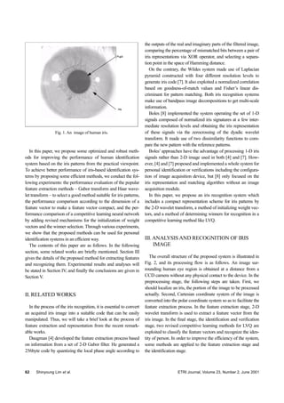 62 Shinyoung Lim et al. ETRI Journal, Volume 23, Number 2, June 2001
Fig. 1.An image of human iris.
Pupil
Iris
In this paper, we propose some optimized and robust meth-
ods for improving the performance of human identification
system based on the iris patterns from the practical viewpoint.
To achieve better performance of iris-based identification sys-
tems by proposing some efficient methods, we conduct the fol-
lowing experiments: the performance evaluation of the popular
feature extraction methods – Gabor transform and Haar wave-
let transform – to select a good method suitable for iris patterns,
the performance comparison according to the dimension of a
feature vector to make a feature vector compact, and the per-
formance comparison of a competitive learning neural network
by adding revised mechanisms for the initialization of weight
vectors and the winner selection. Through various experiments,
we show that the proposed methods can be used for personal
identification systems in an efficient way.
The contents of this paper are as follows. In the following
section, some related works are briefly mentioned. Section III
gives the details of the proposed method for extracting features
and recognizing them. Experimental results and analyses will
be stated in Section IV, and finally the conclusions are given in
Section V.
II. RELATED WORKS
In the process of the iris recognition, it is essential to convert
an acquired iris image into a suitable code that can be easily
manipulated. Thus, we will take a brief look at the process of
feature extraction and representation from the recent remark-
able works.
Daugman [4] developed the feature extraction process based
on information from a set of 2-D Gabor filter. He generated a
256byte code by quantizing the local phase angle according to
the outputs of the real and imaginary parts of the filtered image,
comparing the percentage of mismatched bits between a pair of
iris representations via XOR operator, and selecting a separa-
tion point in the space of Hamming distance.
On the contrary, the Wildes system made use of Laplacian
pyramid constructed with four different resolution levels to
generate iris code [7]. It also exploited a normalized correlation
based on goodness-of-match values and Fisher’s linear dis-
criminant for pattern matching. Both iris recognition systems
make use of bandpass image decompositions to get multi-scale
information.
Boles [8] implemented the system operating the set of 1-D
signals composed of normalized iris signatures at a few inter-
mediate resolution levels and obtaining the iris representation
of these signals via the zerocrossing of the dyadic wavelet
transform. It made use of two dissimilarity functions to com-
pare the new pattern with the reference patterns.
Boles’ approaches have the advantage of processing 1-D iris
signals rather than 2-D image used in both [4] and [7]. How-
ever, [4] and [7] proposed and implemented a whole system for
personal identification or verifications including the configura-
tion of image acquisition device, but [8] only focused on the
iris representation and matching algorithm without an image
acquisition module.
In this paper, we propose an iris recognition system which
includes a compact representation scheme for iris patterns by
the 2-D wavelet transform, a method of initializing weight vec-
tors, and a method of determining winners for recognition in a
competitive learning method like LVQ.
III.ANALYSIS AND RECOGNITION OF IRIS
IMAGE
The overall structure of the proposed system is illustrated in
Fig. 2, and its processing flow is as follows. An image sur-
rounding human eye region is obtained at a distance from a
CCD camera without any physical contact to the device. In the
preprocessing stage, the following steps are taken. First, we
should localize an iris, the portion of the image to be processed
actually. Second, Cartesian coordinate system of the image is
converted into the polar coordinate system so as to facilitate the
feature extraction process. In the feature extraction stage, 2-D
wavelet transform is used to extract a feature vector from the
iris image. In the final stage, the identification and verification
stage, two revised competitive learning methods for LVQ are
exploited to classify the feature vectors and recognize the iden-
tity of person. In order to improve the efficiency of the system,
some methods are applied to the feature extraction stage and
the identification stage.
 