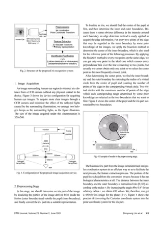 ETRI Journal, Volume 23, Number 2, June 2001 Shinyoung Lim et al. 63
Fig. 2. Structure of the proposed iris recognition system.
Identification/Verification
LVQ
(Uniform distribution of initial vectors)
(Multidimensional winner selection)
Feature Extraction
2D Wavelet Transform
Binary representation
Human Eye B/W CCD Camera
55mm Macro Lens
50W Lamp×2
Eye Image
(320×240)
Preprocessing
Iris Localization
Polar Coordinate Transform
1. Image Acquisition
An image surrounding human eye region is obtained at a dis-
tance from a CCD camera without any physical contact to the
device. Figure 3 shows the device configuration for acquiring
human eye images. To acquire more clear images through a
CCD camera and minimize the effect of the reflected lights
caused by the surrounding illumination, we arrange two halo-
gen lamps as the surrounding lights, as the figure illustrates.
The size of the image acquired under this circumstances is
320×240.
Fig. 3. Configuration of the proposed image acquisition device.
monitor
frame
grabber
lens
halogen
lamp(50w)
eye
CCD
camera
halogen
lamp(50w)
100mm
100mm
320mm320mm
2. Preprocessing Stage
In this stage, we should determine an iris part of the image
by localizing the portion of the image derived from inside the
limbus (outer boundary) and outside the pupil (inner boundary),
and finally convert the iris part into a suitable representation.
To localize an iris, we should find the center of the pupil at
first, and then determine the inner and outer boundaries. Be-
cause there is some obvious difference in the intensity around
each boundary, an edge detection method is easily applied to
acquire the edge information. For every two points of the edge
that may be regarded as the inner boundary by some prior
knowledge of the images, we apply the bisection method to
determine the center of the inner boundary, which is also used
for the reference point of the following processes. By applying
the bisection method to every two points on the same edge, we
can get only one point in the ideal case which crosses every
perpendicular line over the line connecting to two points, but
actually we cannot obtain only one point so we select the center
point as the most frequently crossed point.
After determining the center point, we find the inner bound-
ary and the outer boundary by extending the radius of a virtual
circle from the center of pupil and counting the number of
points of the edge on the corresponding virtual circle. Two vir-
tual circles with the maximum number of points of the edge
within each corresponding range determined by some prior
knowledge are selected as the two boundaries that we want to
find. Figure 4 shows the center of the pupil and the iris part sur-
rounded by two boundaries.
Fig.4.Exampleofresultsinthepreprocessingstage.
Portiontobe
localized
60
θ
r
450
The localized iris part from the image is transformed into po-
lar coordination system in an efficient way so as to facilitate the
next process, the feature extraction process. The portion of the
pupil is excluded from the conversion process because it has no
biological characteristics at all. The distance between the inner
boundary and the outer boundary is normalized into [0, 60] ac-
cording to the radius r. By increasing the angle θ by 0.8° for an
arbitrary radius r, we obtain 450 values. We, therefore, can get
a 450×60 iris image for the plane (θ, r). Figure 4 shows the
process of converting the Cartesian coordinate system into the
polar coordinate system for the iris part.
 
