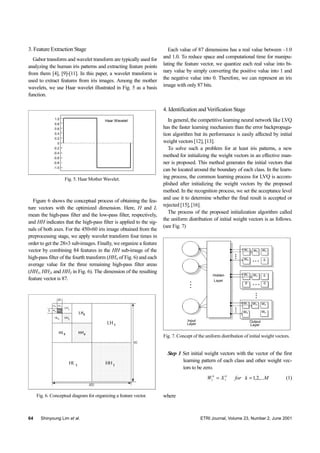 64 Shinyoung Lim et al. ETRI Journal, Volume 23, Number 2, June 2001
3. Feature Extraction Stage
Gabor transform and wavelet transform are typically used for
analyzing the human iris patterns and extracting feature points
from them [4], [9]-[11]. In this paper, a wavelet transform is
used to extract features from iris images. Among the mother
wavelets, we use Haar wavelet illustrated in Fig. 5 as a basis
function.
Fig. 5. Haar Mother Wavelet.
Haar Wavelet1.0
0.8
0.6
0.4
0.2
0
-0.2
-0.4
-0.6
-0.8
-1.0
Figure 6 shows the conceptual process of obtaining the fea-
ture vectors with the optimized dimension. Here, H and L
mean the high-pass filter and the low-pass filter, respectively,
and HH indicates that the high-pass filter is applied to the sig-
nals of both axes. For the 450×60 iris image obtained from the
preprocessing stage, we apply wavelet transform four times in
order to get the 28×3 sub-images. Finally, we organize a feature
vector by combining 84 features in the HH sub-image of the
high-pass filter of the fourth transform (HH4 of Fig. 6) and each
average value for the three remaining high-pass filter areas
(HH1, HH2, and HH3 in Fig. 6). The dimension of the resulting
feature vector is 87.
Fig. 6. Conceptual diagram for organizing a feature vector.
Each value of 87 dimensions has a real value between –1.0
and 1.0. To reduce space and computational time for manipu-
lating the feature vector, we quantize each real value into bi-
nary value by simply converting the positive value into 1 and
the negative value into 0. Therefore, we can represent an iris
image with only 87 bits.
4. Identification and Verification Stage
In general, the competitive learning neural network like LVQ
has the faster learning mechanism than the error backpropaga-
tion algorithm but its performance is easily affected by initial
weight vectors [12], [13].
To solve such a problem for at least iris patterns, a new
method for initializing the weight vectors in an effective man-
ner is proposed. This method generates the initial vectors that
can be located around the boundary of each class. In the learn-
ing process, the common learning process for LVQ is accom-
plished after initializing the weight vectors by the proposed
method. In the recognition process, we set the acceptance level
and use it to determine whether the final result is accepted or
rejected [15], [16].
The process of the proposed initialization algorithm called
the uniform distribution of initial weight vectors is as follows.
(see Fig. 7)
Fig. 7. Concept of the uniform distribution of initial weight vectors.
Hidden
Layer
Input
Layer
Output
Layer
W1
W2
W2
W2
W3
W3
W4
W4 Wn
W1
W1
0
0
00
Step 1 Set initial weight vectors with the vector of the first
learning pattern of each class and other weight vec-
tors to be zero.
MkforXW kk
,...2,111 == (1)
where
 