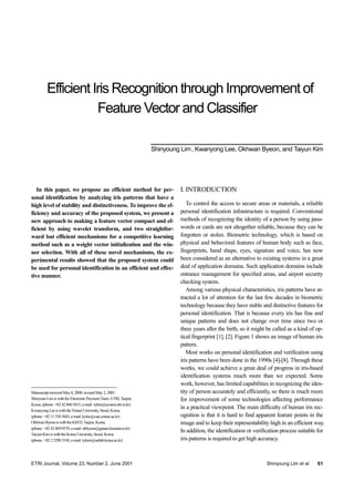 ETRI Journal, Volume 23, Number 2, June 2001 Shinyoung Lim et al. 61
In this paper, we propose an efficient method for per-
sonal identification by analyzing iris patterns that have a
high level of stability and distinctiveness. To improve the ef-
ficiency and accuracy of the proposed system, we present a
new approach to making a feature vector compact and ef-
ficient by using wavelet transform, and two straightfor-
ward but efficient mechanisms for a competitive learning
method such as a weight vector initialization and the win-
ner selection. With all of these novel mechanisms, the ex-
perimental results showed that the proposed system could
be used for personal identification in an efficient and effec-
tive manner.
Manuscriptreceived May8,2000;revisedMay2, 2001.
ShinyounLimiswiththeElectronicPaymentTeam,ETRI,Taejon,
Korea.(phone:+82428605015,e-mail: sylim@econos.etri.re.kr)
Kwanyong LeeiswiththeYonseiUniversity,Seoul,Korea.
(phone:+82115503683,e-mail:kylee@csai.yonsei.ac.kr)
Okhwan ByeoniswiththeKISTI,Taejon,Korea.
(phone:+82428690570,e-mail: ohbyeon@garam.kreonet.re.kr)
TaiyunKimiswiththe Korea University, Seoul,Korea.
(phone:+82232903194,e-mail:tykim@netlab.korea.ac.kr)
I. INTRODUCTION
To control the access to secure areas or materials, a reliable
personal identification infrastructure is required. Conventional
methods of recognizing the identity of a person by using pass-
words or cards are not altogether reliable, because they can be
forgotten or stolen. Biometric technology, which is based on
physical and behavioral features of human body such as face,
fingerprints, hand shape, eyes, signature and voice, has now
been considered as an alternative to existing systems in a great
deal of application domains. Such application domains include
entrance management for specified areas, and airport security
checking system.
Among various physical characteristics, iris patterns have at-
tracted a lot of attention for the last few decades in biometric
technology because they have stable and distinctive features for
personal identification. That is because every iris has fine and
unique patterns and does not change over time since two or
three years after the birth, so it might be called as a kind of op-
tical fingerprint [1], [2]. Figure 1 shows an image of human iris
pattern.
Most works on personal identification and verification using
iris patterns have been done in the 1990s [4]-[8]. Through these
works, we could achieve a great deal of progress in iris-based
identification systems much more than we expected. Some
work, however, has limited capabilities in recognizing the iden-
tity of person accurately and efficiently, so there is much room
for improvement of some technologies affecting performance
in a practical viewpoint. The main difficulty of human iris rec-
ognition is that it is hard to find apparent feature points in the
image and to keep their representability high in an efficient way.
In addition, the identification or verification process suitable for
iris patterns is required to get high accuracy.
Efficient Iris Recognition through Improvement of
Feature Vector and Classifier
Shinyoung Lim, Kwanyong Lee, Okhwan Byeon, and Taiyun Kim
 