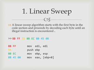 1. Linear Sweep
                  
 A linear sweep algorithm starts with the first byte in the
  code section and proceeds by decoding each byte until an
  illegal instruction is encountered[a]




>> 8B FF 55 8B EC 8B 45 08

8B FF         mov    edi, edi
55            push   ebp
8B EC         mov    ebp, esp
8B 45 08      mov    eax, [ebp+8]
 