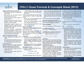 CFA L1 Exam Formula & Concepts Sheet (2013)
Repayment/Prepayment Provisions
• Bullet bonds. Lump sum at maturity pays
entire principal.
• Serial bonds. Pay off principal through
series of payments over time.
• Amortizing securities. Periodic principal and
interest payments.
• Sinking fund provisions. Provide for bond
retirement through predeﬁned principal
payments over life of the issue.
• Call provisions. Issuer has right (but not
obligation) to retire all or part of issue prior
to maturity. Issuer owns option to call the
bonds away from investor.
• Refunding provisions. Nonrefundable
bonds prohibit premature retirement of an
issue from proceeds of a lower coupon
bond. Bonds that carry these provisions can
be freely callable but nonrefundable.
Basics of Floating Rate Bonds
• These securities pay variable rate of
interest.
• Common procedure for setting coupon rates
on ﬂoating-rate bonds starts with reference
rate; then adds/subtracts a stated margin.
Interest Rate Risk
Key point: there is an inverse relationship
between interest rates and bond prices.
How bond’s feature affect interest rate risk:
• Longer maturity bonds. Higher interest rate
risk (all else same)
• Smaller coupon bonds. Higher interest rate
risk (all else same).
• Discount at constant rate applied to all cash
ﬂows (YTM) to ﬁnd all future cash ﬂows’ PV.
• Treat each cash ﬂows as a single zero-
coupon bond and ﬁnd PV of each “zero”
using appropriate spot rates for each cash
ﬂow.
Price must be the same to prevent arbitrage.
Accrued Interest and Clean Prices
Bond price without accrued interest is clean
price. Full price includes accrued interest.
Yield Calculations
Annual Equivalent Yield
Converting a bond-equivalent yield (BEY) to an
equivalent annual yield (EAY) or vice versa:
Spot Rates
To derive a bond’s value using spot rates,
discount the individual cash ﬂows at appropriate
for each ﬂow’s time horizon; sum PV of the cash
ﬂows to get bond’s current value. This value is
the arbitrage-free value.
Duration and Convexity
Duration is the slope of a bond’s price yield
function. It is steeper at low interest rates, ﬂatter
at high interest rates. So, duration (interest rate
•
Convexity is a measure of degree of curvature
or convexity in the price/yield relationship.
Convexity accounts for amount of error in
estimated price (based on duration).
• Expectations analysis. Yield curve shape
reﬂects investor expectations about future
behavior of short-term interest rates.
Forward rates computed using today’s spot
rates are best guess of future interest rates.
• Liquidity preference theory. Investors prefer
greater liquidity; will demand premium
(higher yields to invest in longer-term
issues).
• Market segmentation theory. Market for debt
securities is segmented on basis of investor
maturity preferences. Each segment’s
interest rate level is determined by supply/
demand.
• Credit rating of the issue is different from the
credit rating of the corporate
• Ratings from rating agencies are updated
less frequently that makes them less reliable
• Charater, Collateral, Capacity or Covenants
• Economic factors & Stock Fundamentals
affects spread volatility
AnalystBuddy is an online CFA exam preparation provider, which will save you time and money. Access comprehensive StudyNotes, 1000’s of Practice Questions,
Flash Cards, Mock Exams and more for just $69 per exam. Or try it now free.... Visit www.AnalystBuddy.com
©AnalystBuddy Pty Ltd
All Rights Reserved.
• If market interest rates are high, price
volatility will be lower than if market interest
rates are low.
Floating rate securities have very low levels
of price volatility in relation to interest rate
changes.
Reinvestment Risk
If interest rates decline, investors are forced to
reinvest at lower yields.
Bonds with high coupons have greater risk.
Greatest risk is with callable bonds, where all/
part of principal can be repaid in low interest
rate environment.
Credit Risk
• Default risk. Issuer may not take payments.
• Credit spread risk. Difference in bond’s
yield from yield on risk-free security. All else
equal, the riskier the bond, the higher the
spread.
• Downgrade risk. Bond may be reclassiﬁed
as riskier security by a major rating agency.
Basic Bond Pricing
To value a semi-annual pay bond using a
ﬁnancial calculator:
There are two equivalent ways to price a bond:
 
