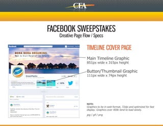 FACEBOOK SWEEPSTAKES
   Creative Page Flow / Specs

                   TIMELINE COVER PAGE
                   Main Timeline Graphic
                   851px wide x 315px height

                   Button/Thumbnail Graphic
                   111px wide x 74px height




                   NOTE:
                   Graphics to be in web format, 72dpi and optimized for fast
                   display. Graphics over 400k tend to load slowly.

                   jpg / gif / png
 