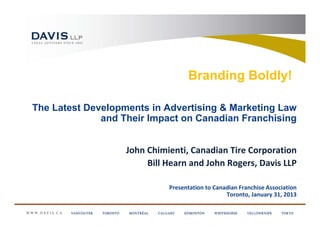 Branding Boldly!

The Latest Developments in Advertising & Marketing Law
              and Their Impact on Canadian Franchising


                   John Chimienti, Canadian Tire Corporation
                        Bill Hearn and John Rogers, Davis LLP

                             Presentation to Canadian Franchise Association
                                                 Toronto, January 31, 2013
 