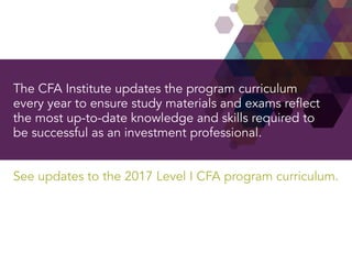 The CFA Institute updates the program curriculum
every year to ensure study materials and exams reflect
the most up-to-date knowledge and skills required to
be successful as an investment professional.
See updates to the 2017 Level I CFA program curriculum.
 