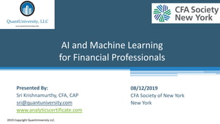 AI and Machine Learning
for Financial Professionals
2019 Copyright QuantUniversity LLC.
Presented By:
Sri Krishnamurthy, CFA, CAP
sri@quantuniversity.com
www.analyticscertificate.com
08/12/2019
CFA Society of New York
New York
 