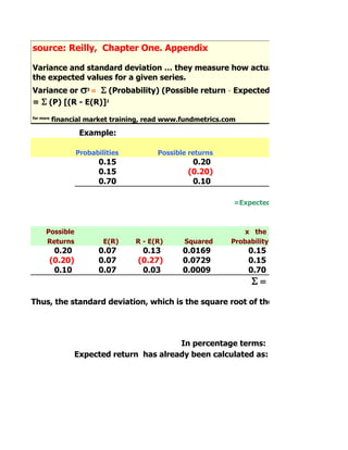 source: Reilly, Chapter One. Appendix
     source:
Variance and standard deviation … they measure how actual values differ from
the expected values for a given series.
Variance or s2 = S (Probability) (Possible return - Expected Return)2
= S (P) [(R - E(R)]2
for more
           financial market training, read www.fundmetrics.com

                  Example:

                 Probabilities          Possible returns
                        0.15                     0.20
                        0.15                    (0.20)
                        0.70                     0.10

                                                             =Expected Return, E(R)



      Possible                                                  x the
      Returns            E(R)     R - E(R)     Squared      Probability
        0.20            0.07        0.13       0.0169            0.15
       (0.20)           0.07       (0.27)      0.0729            0.15
        0.10            0.07        0.03       0.0009            0.70
                                                                  S=
Thus, the standard deviation, which is the square root of the variance, is:




                                          In percentage terms:
                 Expected return has already been calculated as:
 