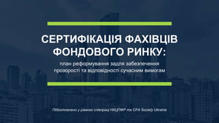 СЕРТИФІКАЦІЯ ФАХІВЦІВ
ФОНДОВОГО РИНКУ:
план реформування задля забезпечення
прозорості та відповідності сучасним вимогам
Підготовлено у рамках співпраці НКЦПФР та CFA Society Ukraine
 