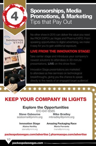 No other show in 2015 can deliver the value you need
like PACK EXPO Las Vegas and Pharma EXPO. From
speaking opportunities to digital advertising, we make
it easy for you to gain additional exposure.
LIVE FROM THE INNOVATION STAGE!
Take center stage and introduce your company’s
newest solutions to attendees in 30-minute
presentations, LIVE on the show floor.
Innovation Stage presentations are marketed
to attendees as free seminars on technological
breakthroughs, giving you the chance to speak
directly to the needs of an engaged target audience!
Innovation Stage
Alaina Herlihy
alaina@pmmi.org
Amazing Packaging Race
Maria Ferrante
maria@pmmi.org
KEEP YOUR COMPANY IN LIGHTS
Explore the Opportunities 
610-647-8585
Steve Osbourne
sosborne@pmmi.org
Mike Bradley
mbradley@pmmi.org
10
packexpolasvegas.com
Sponsorships, Media
Promotions, & Marketing
Tips that Pay Out
4
packexpolasvegas.com/advertise | pharmaexpo.com/advertise
 