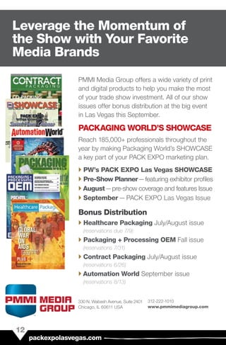 PMMI Media Group offers a wide variety of print
and digital products to help you make the most
of your trade show investment. All of our show
issues offer bonus distribution at the big event
in Las Vegas this September.
PACKAGING WORLD’S SHOWCASE
Reach 185,000+ professionals throughout the
year by making Packaging World’s SHOWCASE
a key part of your PACK EXPO marketing plan.
`` PW’s PACK EXPO Las Vegas SHOWCASE
`` Pre-Show Planner — featuring exhibitor profiles
`` August — pre-show coverage and features Issue
`` September — PACK EXPO Las Vegas Issue
Bonus Distribution
`` Healthcare Packaging July/August issue
(reservations due 7/9)
`` Packaging + Processing OEM Fall issue
(reservations 7/31)
`` Contract Packaging July/August issue
(reservations 6/26)
`` Automation World September issue
(reservations 8/13)
12
packexpolasvegas.com
Leverage the Momentum of
the Show with Your Favorite
Media Brands
330 N. Wabash Avenue, Suite 2401
Chicago, IL 60611 USA
312-222-1010
www.pmmimediagroup.com
 