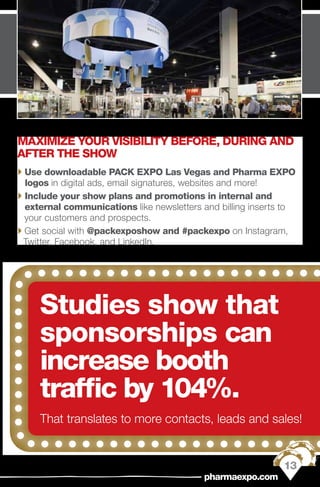 Studies show that
sponsorships can
increase booth
traffic by 104%.
That translates to more contacts, leads and sales!
MAXIMIZE YOUR VISIBILITY BEFORE, DURING AND
AFTER THE SHOW
`` Use downloadable PACK EXPO Las Vegas and Pharma EXPO
logos in digital ads, email signatures, websites and more!
`` Include your show plans and promotions in internal and
external communications like newsletters and billing inserts to
your customers and prospects.
`` Get social with @packexposhow and #packexpo on Instagram,
Twitter, Facebook, and LinkedIn.
13
pharmaexpo.com
 
