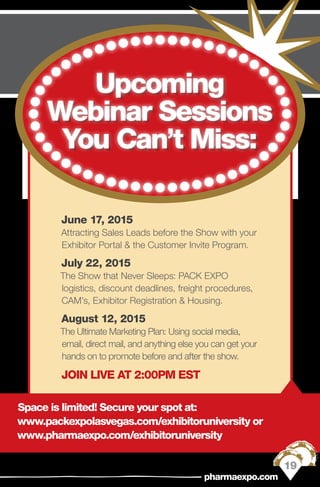 June 17, 2015 
Attracting Sales Leads before the Show with your
Exhibitor Portal & the Customer Invite Program.
July 22, 2015
The Show that Never Sleeps: PACK EXPO
logistics, discount deadlines, freight procedures,
CAM’s, Exhibitor Registration & Housing.
August 12, 2015
The Ultimate Marketing Plan: Using social media,
email, direct mail, and anything else you can get your
hands on to promote before and after the show.
JOIN LIVE AT 2:00PM EST
Space is limited! Secure your spot at:
www.packexpolasvegas.com/exhibitoruniversity or
www.pharmaexpo.com/exhibitoruniversity
19
pharmaexpo.com
Upcoming
Webinar Sessions
You Can’t Miss:
 