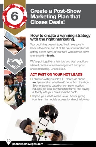 How to create a winning strategy
with the right marketing.
Your booth has been shipped back, everyone is
back in the office, and all of the pre-show and onsite
activity is over. Now, all your hard work comes down
to one word — leads.
We’ve put together a few tips and best practices
when it comes to lead management and post-
show marketing. Check it out.
ACT FAST ON YOUR HOT LEADS
`` Follow-up with your VIP “HOT” leads via phone
and personal email within 48 hours from the show.
Segment priority based on company, location,
industry, job titles, purchase timeframe, and buying
authority with your notes from the booth.
`` Import your leads within 24–48 hours, giving
your team immediate access for direct follow-up.
20
packexpolasvegas.com
Create a Post-Show
Marketing Plan that
Closes Deals!
6
 