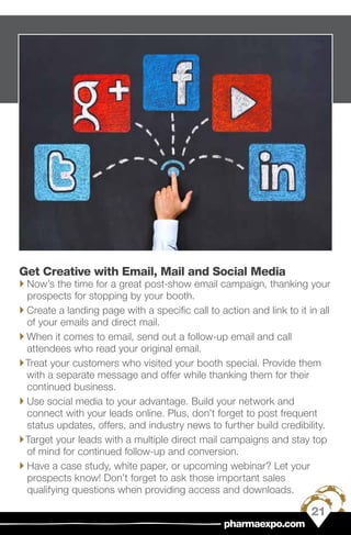 Get Creative with Email, Mail and Social Media
`` Now’s the time for a great post-show email campaign, thanking your
prospects for stopping by your booth.
`` Create a landing page with a specific call to action and link to it in all
of your emails and direct mail.
`` When it comes to email, send out a follow-up email and call
attendees who read your original email.
``Treat your customers who visited your booth special. Provide them
with a separate message and offer while thanking them for their
continued business.
`` Use social media to your advantage. Build your network and
connect with your leads online. Plus, don’t forget to post frequent
status updates, offers, and industry news to further build credibility.
``Target your leads with a multiple direct mail campaigns and stay top
of mind for continued follow-up and conversion.
`` Have a case study, white paper, or upcoming webinar? Let your
prospects know! Don’t forget to ask those important sales
qualifying questions when providing access and downloads.
21
pharmaexpo.com
 