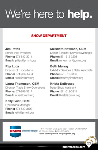 Jim Pittas
Senior Vice President
Phone: 571-612-3211
Email: jpittas@pmmi.org
Ray Luca
Director of Expositions
Phone: 571-206-4404
Email: rluca@pmmi.org
Laura Thompson, CEM
Director, Trade Show Operations
Phone: 571-612-3217
Email: laura@pmmi.org
Kelly Faist, CEM
Operations Manager
Phone: 571-612-3192
Email: kelly@pmmi.org
Merideth Newman, CEM
Senior Exhibitor Services Manager
Phone: 571-612-3208
Email: mnewman@pmmi.org
Beth Murray
Exhibitor Services & Sales Associate
Phone: 571-612-3186
Email: bmurray@pmmi.org
Krista DeBrosse
Trade Show Assistant
Phone: 571-612-3215
Email: Krista@pmmi.org
SHOW DEPARTMENT
11911 Freedom Drive, Suite 600 • Reston, VA 20190 USA
P: 571-612-3200 F: 571-266-4401
www.packexpo.com • expo@pmmi.org
23
pharmaexpo.com
We’re here to help.
 