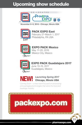 PACK EXPO East
February 27–March 1, 2017
Philadelphia, PA USAADVANCING PROCESSING & PACKAGING
PACK EXPO East
February27–March1,2017
Philadelphia, PA USA
EXPO PACK Mexico
May 17–20, 2016
Mexico City, Mexico
EXPO PACK Guadalajara 2017
June 13–15, 2017
Guadalajara, Mexico
packexpo.com
Upcoming show schedule
Launching Spring 2017
Chicago, Illinois USA
Coming Soon — a new event focused on processing
and packaging technologies that serve the food and
beverage industry.
NEW!
25
pharmaexpo.com
 