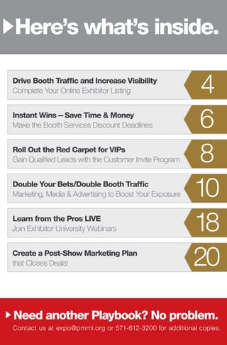 Drive Booth Traffic and Increase Visibility
Complete Your Online Exhibitor Listing	 4
Instant Wins — Save Time & Money 
Make the Booth Services Discount Deadlines	 6
Roll Out the Red Carpet for VIPs
Gain Qualified Leads with the Customer Invite Program	 8
Double Your Bets/Double Booth Traffic
Marketing, Media & Advertising to Boost Your Exposure	 10
Learn from the Pros LIVE
Join Exhibitor University Webinars	 18
Create a Post-Show Marketing Plan
that Closes Deals!	 20
Need another Playbook? No problem.
Here’s what’s inside.
Contact us at expo@pmmi.org or 571-612-3200 for additional copies.
 