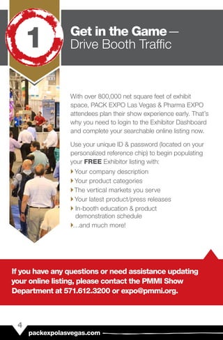 With over 800,000 net square feet of exhibit
space, PACK EXPO Las Vegas & Pharma EXPO
attendees plan their show experience early. That’s
why you need to login to the Exhibitor Dashboard
and complete your searchable online listing now.
Use your unique ID & password (located on your
personalized reference chip) to begin populating
your FREE Exhibitor listing with:
``Your company description
``Your product categories
``The vertical markets you serve
``Your latest product/press releases
`` In-booth education & product
demonstration schedule
``…and much more!
If you have any questions or need assistance updating
your online listing, please contact the PMMI Show
Department at 571.612.3200 or expo@pmmi.org.
4
packexpolasvegas.com
Get in the Game — 
Drive Booth Traffic1
 