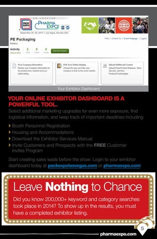 YOUR ONLINE EXHIBITOR DASHBOARD IS A
POWERFUL TOOL.
Select additional marketing upgrades for even more exposure, find
logistical information, and keep track of important deadlines including:
`` Booth Personnel Registration
`` Housing and Accommodations
`` Download the Exhibitor Services Manual
`` Invite Customers and Prospects with the FREE Customer
Invites Program
Start creating sales leads before the show. Login to your exhibitor
dashboard today at packexpolasvegas.com or pharmaexpo.com!
Leave Nothing to Chance
Did you know 200,000+ keyword and category searches
took place in 2014? To show up in the results, you must
have a completed exhibitor listing.
5
pharmaexpo.com
Your Exhibitor Dashboard
 