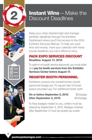 Keep your chips stacked high and manage
exhibitor deadlines through the Exhibitor
Dashboard where you’ll find access to the 2015
Exhibitor Services Manual. To help you save
time and money, mark your calendar with these
crucial deadlines you can’t afford to miss:
PACK EXPO SERVICES DISCOUNT
Deadline: August 17, 2015
To cash in on booth service discounts, you must order
and pay for booth services from the Exhibitor
Services Center before August 17.
REGISTER BOOTH PERSONNEL
Exhibitors receive one complimentary booth
personnel badge per 75 square feet of booth
space (rounded up). For additional booth staff:
On or before September 3, 2015	$5/badge
After September 3, 2015	$15/badge
To have badges mailed to you, orders must be
placed by September 3, 2015. Badges ordered
after September 3 must be picked up onsite.
6
packexpolasvegas.com
Instant Wins — Make the
Discount Deadlines2
 
