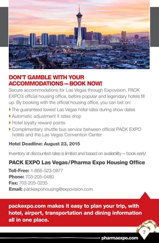 packexpo.com makes it easy to plan your trip, with
hotel, airport, transportation and dining information
all in one place.
DON’T GAMBLE WITH YOUR
ACCOMMODATIONS — BOOK NOW!
Secure accommodations for Las Vegas through Expovision, PACK
EXPO’s official housing office, before popular and legendary hotels fill
up. By booking with the official housing office, you can bet on:
``The guaranteed lowest Las Vegas hotel rates during show dates
`` Automatic adjustment if rates drop
`` Hotel loyalty reward points
`` Complimentary shuttle bus service between official PACK EXPO
hotels and the Las Vegas Convention Center
Hotel Deadline: August 23, 2015
Inventory at discounted rates is limited and based on availability — book early!
PACK EXPO Las Vegas / Pharma Expo Housing Office
Toll-Free: 1-866-523-0877
Phone: 703-205-0480
Fax: 703-205-0235
Email: packexpohousing@expovision.com
7
pharmaexpo.com
 