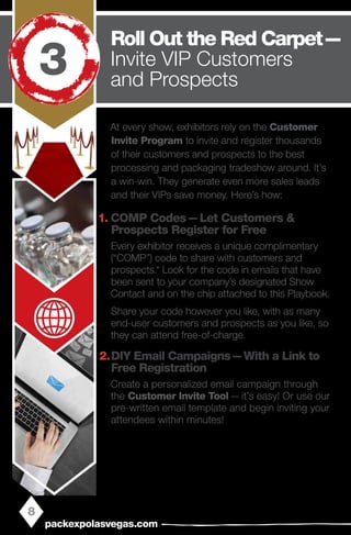 At every show, exhibitors rely on the Customer
Invite Program to invite and register thousands
of their customers and prospects to the best
processing and packaging tradeshow around. It’s
a win-win. They generate even more sales leads
and their VIPs save money. Here’s how:
1.	COMP Codes — Let Customers &
Prospects Register for Free
Every exhibitor receives a unique complimentary
(“COMP”) code to share with customers and
prospects.* Look for the code in emails that have
been sent to your company’s designated Show
Contact and on the chip attached to this Playbook.
Share your code however you like, with as many
end-user customers and prospects as you like, so
they can attend free-of-charge.
2.	DIY Email Campaigns — With a Link to
Free Registration
Create a personalized email campaign through
the Customer Invite Tool — it’s easy! Or use our
pre-written email template and begin inviting your
attendees within minutes!
8
packexpolasvegas.com
Roll Out the Red Carpet — 
Invite VIP Customers
and Prospects
3
 