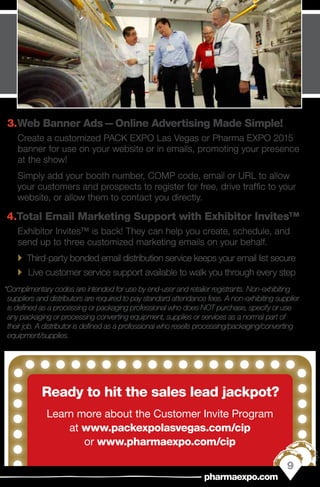 3.	Web Banner Ads — Online Advertising Made Simple!
Create a customized PACK EXPO Las Vegas or Pharma EXPO 2015
banner for use on your website or in emails, promoting your presence
at the show!
Simply add your booth number, COMP code, email or URL to allow
your customers and prospects to register for free, drive traffic to your
website, or allow them to contact you directly.
4.	Total Email Marketing Support with Exhibitor Invites™
Exhibitor Invites™ is back! They can help you create, schedule, and
send up to three customized marketing emails on your behalf.
`` Third-party bonded email distribution service keeps your email list secure
`` Live customer service support available to walk you through every step
*Complimentary codes are intended for use by end-user and retailer registrants. Non-exhibiting
suppliers and distributors are required to pay standard attendance fees. A non-exhibiting supplier
is defined as a processing or packaging professional who does NOT purchase, specify or use
any packaging or processing converting equipment, supplies or services as a normal part of
their job. A distributor is defined as a professional who resells processing/packaging/converting
equipment/supplies.
Ready to hit the sales lead jackpot?
Learn more about the Customer Invite Program
at www.packexpolasvegas.com/cip
or www.pharmaexpo.com/cip
9
pharmaexpo.com
 