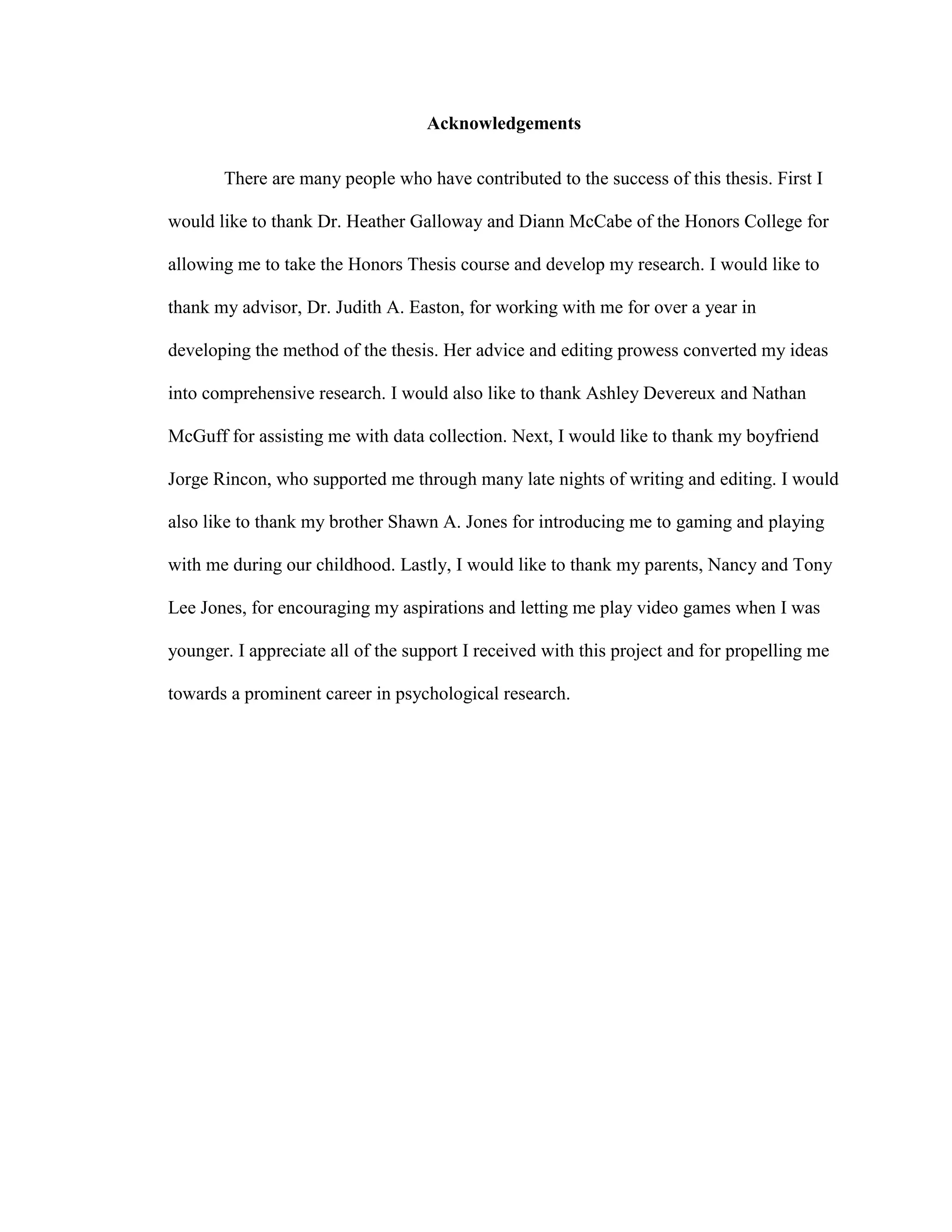 Acknowledgements
There are many people who have contributed to the success of this thesis. First I
would like to thank Dr. Heather Galloway and Diann McCabe of the Honors College for
allowing me to take the Honors Thesis course and develop my research. I would like to
thank my advisor, Dr. Judith A. Easton, for working with me for over a year in
developing the method of the thesis. Her advice and editing prowess converted my ideas
into comprehensive research. I would also like to thank Ashley Devereux and Nathan
McGuff for assisting me with data collection. Next, I would like to thank my boyfriend
Jorge Rincon, who supported me through many late nights of writing and editing. I would
also like to thank my brother Shawn A. Jones for introducing me to gaming and playing
with me during our childhood. Lastly, I would like to thank my parents, Nancy and Tony
Lee Jones, for encouraging my aspirations and letting me play video games when I was
younger. I appreciate all of the support I received with this project and for propelling me
towards a prominent career in psychological research.
 