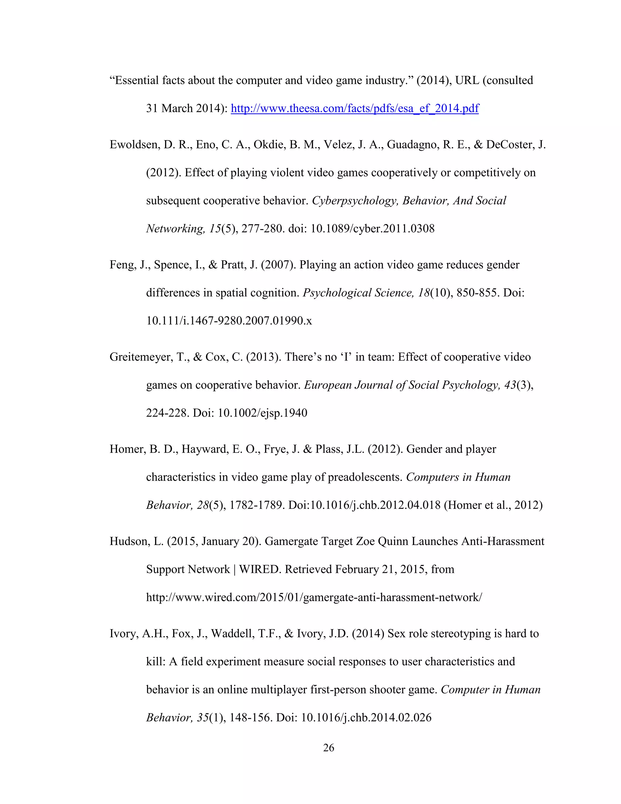 26
“Essential facts about the computer and video game industry.” (2014), URL (consulted
31 March 2014): http://www.theesa.com/facts/pdfs/esa_ef_2014.pdf
Ewoldsen, D. R., Eno, C. A., Okdie, B. M., Velez, J. A., Guadagno, R. E., & DeCoster, J.
(2012). Effect of playing violent video games cooperatively or competitively on
subsequent cooperative behavior. Cyberpsychology, Behavior, And Social
Networking, 15(5), 277-280. doi: 10.1089/cyber.2011.0308
Feng, J., Spence, I., & Pratt, J. (2007). Playing an action video game reduces gender
differences in spatial cognition. Psychological Science, 18(10), 850-855. Doi:
10.111/i.1467-9280.2007.01990.x
Greitemeyer, T., & Cox, C. (2013). There’s no ‘I’ in team: Effect of cooperative video
games on cooperative behavior. European Journal of Social Psychology, 43(3),
224-228. Doi: 10.1002/ejsp.1940
Homer, B. D., Hayward, E. O., Frye, J. & Plass, J.L. (2012). Gender and player
characteristics in video game play of preadolescents. Computers in Human
Behavior, 28(5), 1782-1789. Doi:10.1016/j.chb.2012.04.018 (Homer et al., 2012)
Hudson, L. (2015, January 20). Gamergate Target Zoe Quinn Launches Anti-Harassment
Support Network | WIRED. Retrieved February 21, 2015, from
http://www.wired.com/2015/01/gamergate-anti-harassment-network/
Ivory, A.H., Fox, J., Waddell, T.F., & Ivory, J.D. (2014) Sex role stereotyping is hard to
kill: A field experiment measure social responses to user characteristics and
behavior is an online multiplayer first-person shooter game. Computer in Human
Behavior, 35(1), 148-156. Doi: 10.1016/j.chb.2014.02.026
 