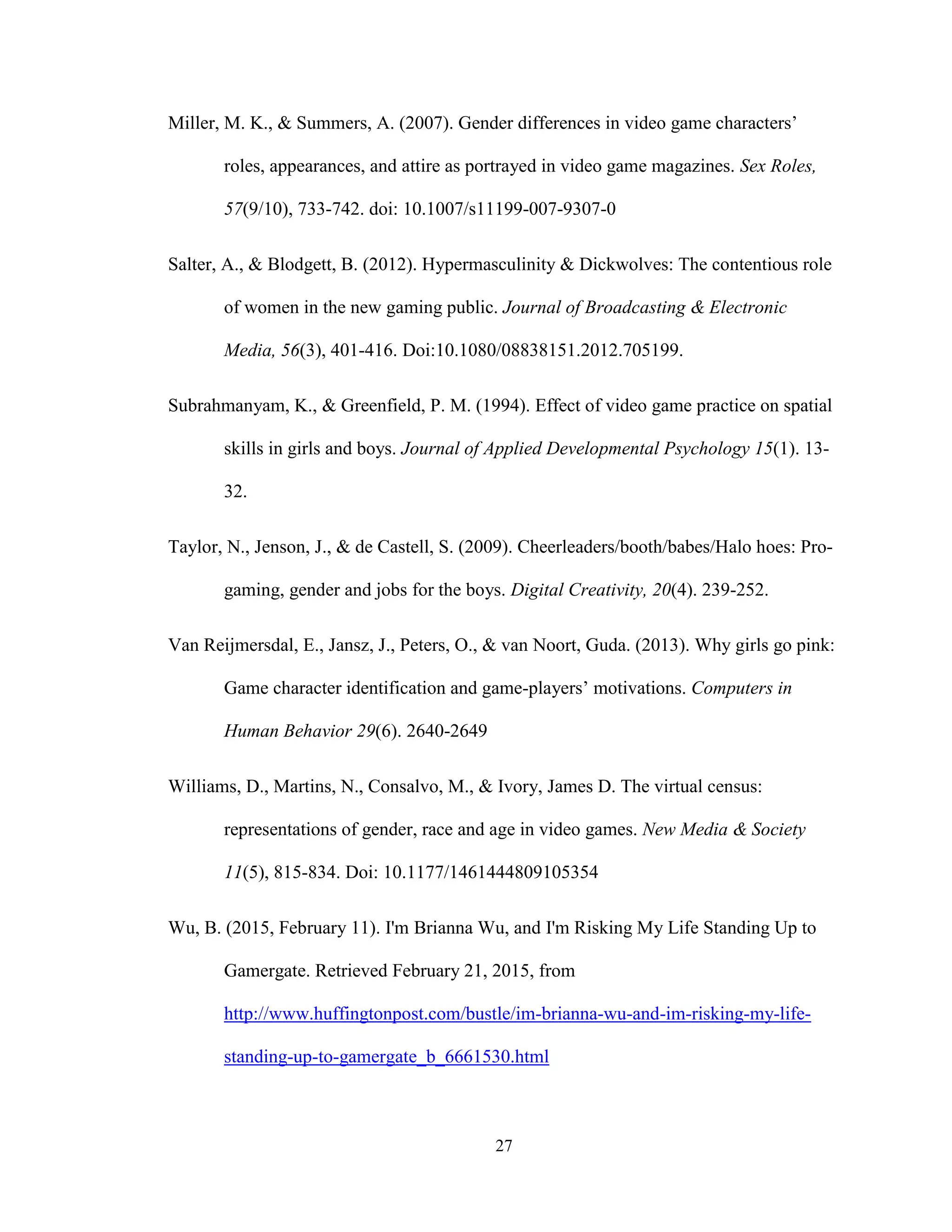 27
Miller, M. K., & Summers, A. (2007). Gender differences in video game characters’
roles, appearances, and attire as portrayed in video game magazines. Sex Roles,
57(9/10), 733-742. doi: 10.1007/s11199-007-9307-0
Salter, A., & Blodgett, B. (2012). Hypermasculinity & Dickwolves: The contentious role
of women in the new gaming public. Journal of Broadcasting & Electronic
Media, 56(3), 401-416. Doi:10.1080/08838151.2012.705199.
Subrahmanyam, K., & Greenfield, P. M. (1994). Effect of video game practice on spatial
skills in girls and boys. Journal of Applied Developmental Psychology 15(1). 13-
32.
Taylor, N., Jenson, J., & de Castell, S. (2009). Cheerleaders/booth/babes/Halo hoes: Pro-
gaming, gender and jobs for the boys. Digital Creativity, 20(4). 239-252.
Van Reijmersdal, E., Jansz, J., Peters, O., & van Noort, Guda. (2013). Why girls go pink:
Game character identification and game-players’ motivations. Computers in
Human Behavior 29(6). 2640-2649
Williams, D., Martins, N., Consalvo, M., & Ivory, James D. The virtual census:
representations of gender, race and age in video games. New Media & Society
11(5), 815-834. Doi: 10.1177/1461444809105354
Wu, B. (2015, February 11). I'm Brianna Wu, and I'm Risking My Life Standing Up to
Gamergate. Retrieved February 21, 2015, from
http://www.huffingtonpost.com/bustle/im-brianna-wu-and-im-risking-my-life-
standing-up-to-gamergate_b_6661530.html
 
