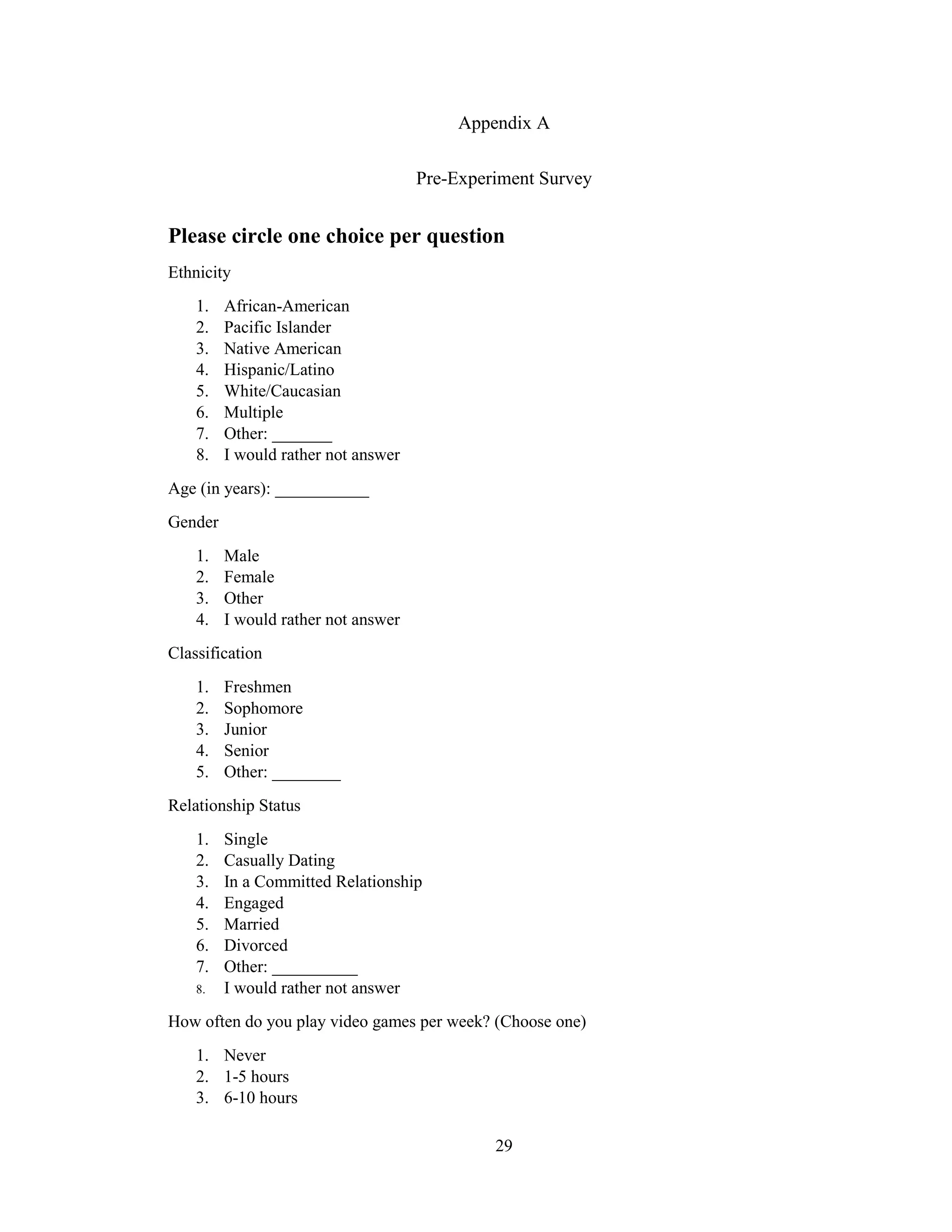 29
Appendix A
Pre-Experiment Survey
Please circle one choice per question
Ethnicity
1. African-American
2. Pacific Islander
3. Native American
4. Hispanic/Latino
5. White/Caucasian
6. Multiple
7. Other: _______
8. I would rather not answer
Age (in years): ___________
Gender
1. Male
2. Female
3. Other
4. I would rather not answer
Classification
1. Freshmen
2. Sophomore
3. Junior
4. Senior
5. Other: ________
Relationship Status
1. Single
2. Casually Dating
3. In a Committed Relationship
4. Engaged
5. Married
6. Divorced
7. Other: __________
8. I would rather not answer
How often do you play video games per week? (Choose one)
1. Never
2. 1-5 hours
3. 6-10 hours
 