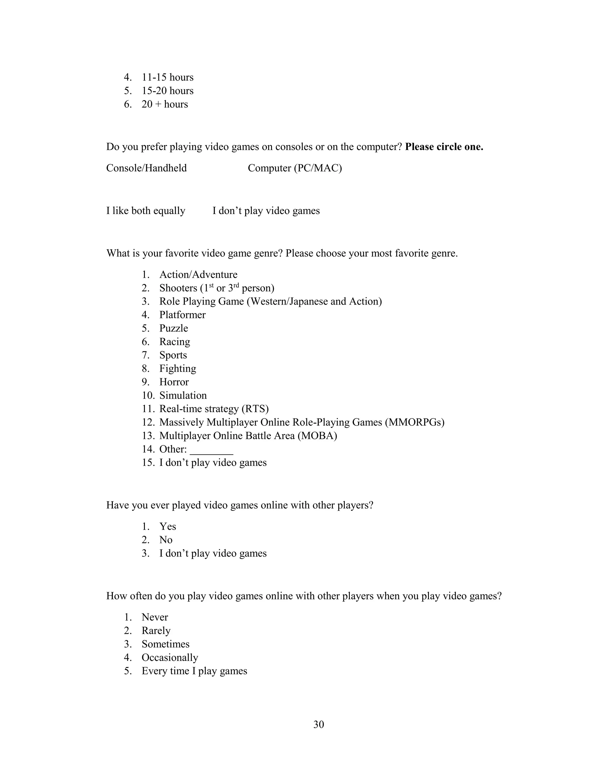 30
4. 11-15 hours
5. 15-20 hours
6. 20 + hours
Do you prefer playing video games on consoles or on the computer? Please circle one.
Console/Handheld Computer (PC/MAC)
I like both equally I don’t play video games
What is your favorite video game genre? Please choose your most favorite genre.
1. Action/Adventure
2. Shooters (1st
or 3rd
person)
3. Role Playing Game (Western/Japanese and Action)
4. Platformer
5. Puzzle
6. Racing
7. Sports
8. Fighting
9. Horror
10. Simulation
11. Real-time strategy (RTS)
12. Massively Multiplayer Online Role-Playing Games (MMORPGs)
13. Multiplayer Online Battle Area (MOBA)
14. Other: ________
15. I don’t play video games
Have you ever played video games online with other players?
1. Yes
2. No
3. I don’t play video games
How often do you play video games online with other players when you play video games?
1. Never
2. Rarely
3. Sometimes
4. Occasionally
5. Every time I play games
 
