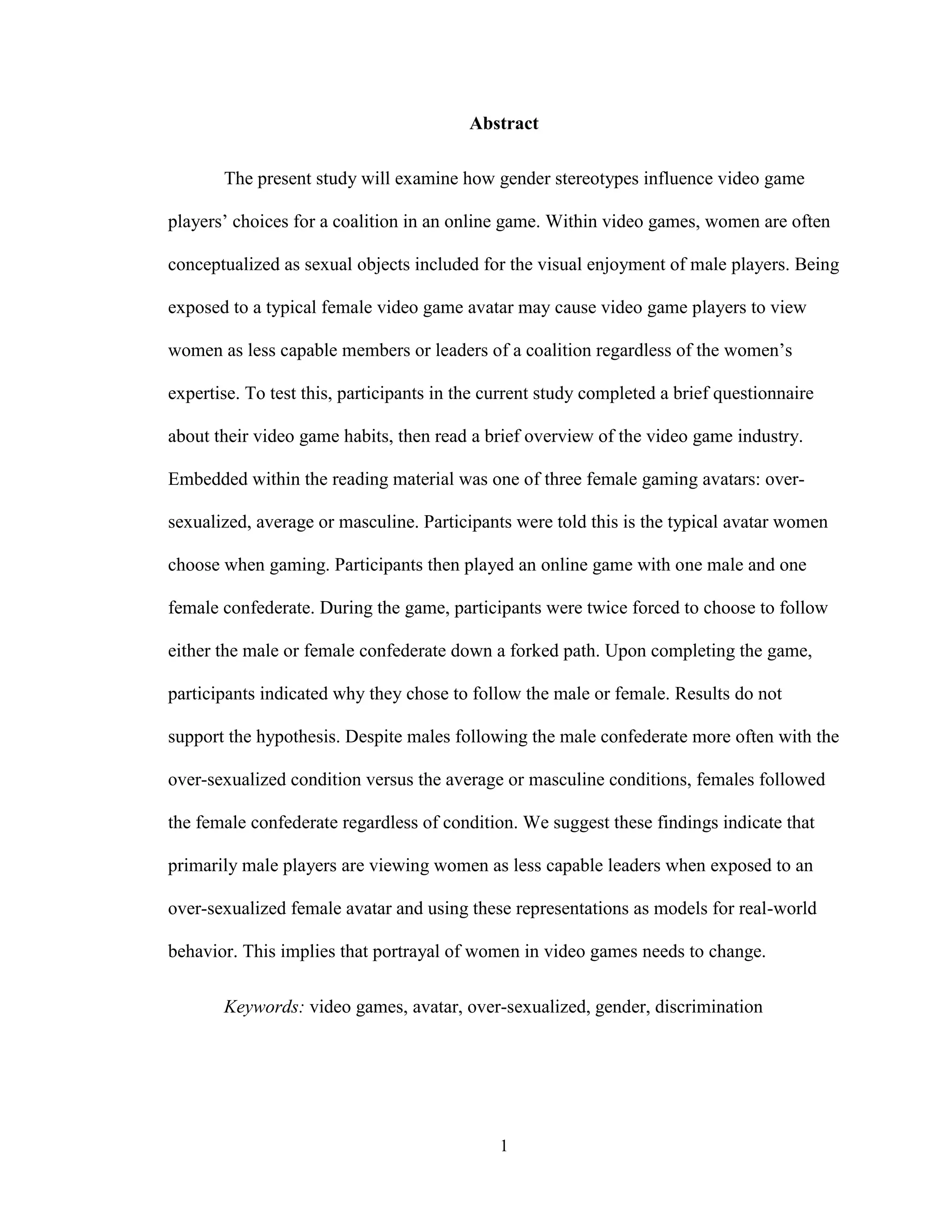 1
Abstract
The present study will examine how gender stereotypes influence video game
players’ choices for a coalition in an online game. Within video games, women are often
conceptualized as sexual objects included for the visual enjoyment of male players. Being
exposed to a typical female video game avatar may cause video game players to view
women as less capable members or leaders of a coalition regardless of the women’s
expertise. To test this, participants in the current study completed a brief questionnaire
about their video game habits, then read a brief overview of the video game industry.
Embedded within the reading material was one of three female gaming avatars: over-
sexualized, average or masculine. Participants were told this is the typical avatar women
choose when gaming. Participants then played an online game with one male and one
female confederate. During the game, participants were twice forced to choose to follow
either the male or female confederate down a forked path. Upon completing the game,
participants indicated why they chose to follow the male or female. Results do not
support the hypothesis. Despite males following the male confederate more often with the
over-sexualized condition versus the average or masculine conditions, females followed
the female confederate regardless of condition. We suggest these findings indicate that
primarily male players are viewing women as less capable leaders when exposed to an
over-sexualized female avatar and using these representations as models for real-world
behavior. This implies that portrayal of women in video games needs to change.
Keywords: video games, avatar, over-sexualized, gender, discrimination
 