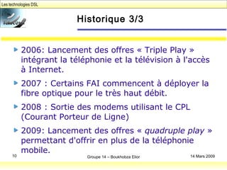 Les technologies DSL
Groupe 14 – Boukhobza Elior10 14 Mars 2009
Historique 3/3
2006: Lancement des offres « Triple Play »
intégrant la téléphonie et la télévision à l'accès
à Internet.
2007 : Certains FAI commencent à déployer la
fibre optique pour le très haut débit.
2008 : Sortie des modems utilisant le CPL
(Courant Porteur de Ligne)
2009: Lancement des offres « quadruple play »
permettant d'offrir en plus de la téléphonie
mobile.
 