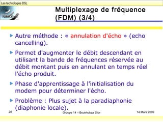 Les technologies DSL
Groupe 14 – Boukhobza Elior28 14 Mars 2009
Multiplexage de fréquence
(FDM) (3/4)
Autre méthode : « annulation d'écho » (echo
cancelling).
Permet d'augmenter le débit descendant en
utilisant la bande de fréquences réservée au
débit montant puis en annulant en temps réel
l'écho produit.
Phase d'apprentissage à l'initialisation du
modem pour déterminer l'écho.
Problème : Plus sujet à la paradiaphonie
(diaphonie locale).
 