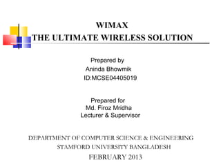 WIMAX
THE ULTIMATE WIRELESS SOLUTION
Prepared by
Aninda Bhowmik
ID:MCSE04405019
DEPARTMENT OF COMPUTER SCIENCE & ENGINEERING
STAMFORD UNIVERSITY BANGLADESH
FEBRUARY 2013
Prepared for
Md. Firoz Mridha
Lecturer & Supervisor
 