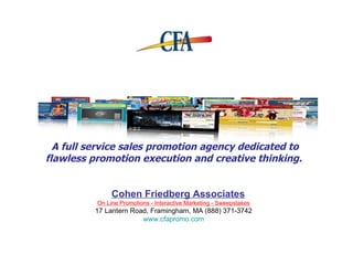 A full service sales promotion agency dedicated to flawless promotion execution and creative thinking.   On Line Promotions - Interactive Marketing - Sweepstakes 17 Lantern Road , Framingham, MA (888) 371-3742  www.cfapromo.com Cohen Friedberg Associates 