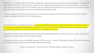 Containing 1.4 million entries, the DOC database notes the exact number of points assigned to defendants
convicted of felonies. The points are based on the nature and severity of the crime committed, as well as
other factors such as past criminal history, use of a weapon and whether anyone got hurt. The more points a
defendant gets, the longer the minimum sentence required by law.
Florida legislators created the point system to ensure defendants committing the same crime are treated
equally by judges. But that is not what happens.
…
The Herald-Tribune established this by grouping defendants who committed the same crimes according to
the points they scored at sentencing. Anyone who scored from 30 to 30.9 would go into one group, while
anyone who scored from 31 to 31.9 would go in another, and so on.
We then evaluated how judges sentenced black and white defendants within each point range, assigning a
weighted average based on the sentencing gap.
If a judge wound up with a weighted average of 45 percent, it meant that judge sentenced black defendants
to 45 percent more time behind bars than white defendants.
Bias on the Bench: How We Did It, Michael Braga, Herald Tribune
 