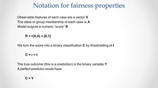 Notation for fairness properties
Observable features of each case are a vector X
The class or group membership of each case is A
Model outputs a numeric “score” R
R = r(X,A) ∊ [0,1]
We turn the score into a binary classification C by thresholding at t
C = r > t
The true outcome (this is a prediction) is the binary variable Y
A perfect predictor would have
C = Y
 
