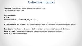 The idea: the prediction should not use the group as input.
“Algorithm is blinded to race”
Mathematically:
C⊥A|X
For all individuals i,i we have Xi = Xj ⇒ Ci = Cj
A classifier with this property: choose any way you like, as long as the protected attribute is blinded.
Drawbacks: Insufficient on its own, as it allows random assignments of features to decisions.
Legal principle: “﻿presumptively suspect” to base decisions on protected attributes
Moral principle: colorblindness
Anti-classification
 