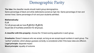 The idea: the classifier results should match group demographics.
Same percentage of black and white defendants scored as high risk. Same percentage of men and
women hired. Same percentage of rich and poor students admitted.
Mathematically:
C⊥A
For all groups a,b we have Pa{C=1} = Pb{C=1}
Equal rate of true/false prediction for all groups.
A classifier with this property: choose the 10 best scoring applicants in each group.
Drawbacks: Doesn’t measure who we accept, as long as we accept equal numbers in each group. The
“perfect” predictor, which always guesses correctly, is considered unfair if the base rates are different.
Legal principle: disparate impact
Moral principle: equality of outcome
Demographic Parity
 