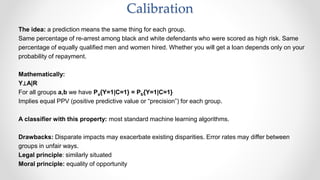 The idea: a prediction means the same thing for each group.
Same percentage of re-arrest among black and white defendants who were scored as high risk. Same
percentage of equally qualified men and women hired. Whether you will get a loan depends only on your
probability of repayment.
Mathematically:
Y⊥A|R
For all groups a,b we have Pa{Y=1|C=1} = Pb{Y=1|C=1}
Implies equal PPV (positive predictive value or “precision”) for each group.
A classifier with this property: most standard machine learning algorithms.
Drawbacks: Disparate impacts may exacerbate existing disparities. Error rates may differ between
groups in unfair ways.
Legal principle: similarly situated
Moral principle: equality of opportunity
Calibration
 