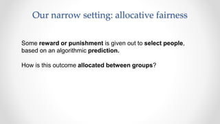Our narrow setting: allocative fairness
Some reward or punishment is given out to select people,
based on an algorithmic prediction.
How is this outcome allocated between groups?
 
