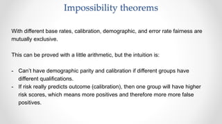 With different base rates, calibration, demographic, and error rate fairness are
mutually exclusive.
This can be proved with a little arithmetic, but the intuition is:
- Can’t have demographic parity and calibration if different groups have
different qualifications.
- If risk really predicts outcome (calibration), then one group will have higher
risk scores, which means more positives and therefore more more false
positives.
Impossibility theorems
 