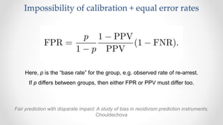 Impossibility of calibration + equal error rates
Fair prediction with disparate impact: A study of bias in recidivism prediction instruments,
Chouldechova
Here, p is the “base rate” for the group, e.g. observed rate of re-arrest.
If p differs between groups, then either FPR or PPV must differ too.
 