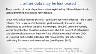 Risk, Race, and Recidivism: Predictive Bias and Disparate Impact
Jennifer L. Skeem, Christopher T Lowenkamp, Criminology 54 (4) 2016
The proportion of racial disparities in crime explained by differential participation
versus differential selection is hotly debated
…
In our view, official records of arrest—particularly for violent offenses—are a valid
criterion. First, surveys of victimization yield “essentially the same racial
differentials as do official statistics. For example, about 60 percent of robbery
victims describe their assailants as black, and about 60 percent of victimization
data also consistently show that they fit the official arrest data” (Walsh, 2004:
29). Second, self-reported offending data reveal similar race differentials,
particularly for serious and violent crimes (see Piquero, 2015).
…other data may be less biased
 