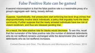 False Positive Rate can be gamed
﻿A second misconception is that the false positive rate is a reasonable proxy of a
group’s aggregate well- being, loosely defined.
…
Suppose, hypothetically, that prosecutors start enforcing low-level drug crimes that
disproportionately involve black individuals, a policy that arguably hurts the black
community. Further suppose that the newly arrested individuals have low risk of
violent recidivism, and thus are released pending trial.
…
As a result, the false positive rate for blacks would decrease. To see this, recall
that the numerator of the false positive rate (the number of detained defendants
who do not reoffend) remains unchanged while the denominator (the number of
defendants who do not reoffend) increases.
Corbett-Davies and Goel, The Measure and Mismeasure of Fairness, 2018
 