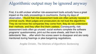 Algorithmic output may be ignored anyway
First, it is still unclear whether risk-assessment tools actually have a great
impact on the daily proceedings in courtrooms. During my days of
observation, I found that risk-assessment tools are often actively resisted in
criminal courts. Most judges and prosecutors do not trust the algorithms.
They do not know the companies they come from, they do not understand
their methods, and they often find them useless. Consequently, risk-
assessment tools often go unused: social workers complete the software
programs’ questionnaires, print out the score sheets, add them to the
defendants’ files… after which the scores seem to disappear and are rarely
mentioned during hearings or plea bargaining negotiations.
Angèle Christin, The Mistrials of Algorithmic Sentencing
 