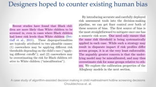 A case study of algorithm-assisted decision making in child maltreatment hotline screening decisions
Chouldechova et. al.
Designers hoped to counter existing human bias
 